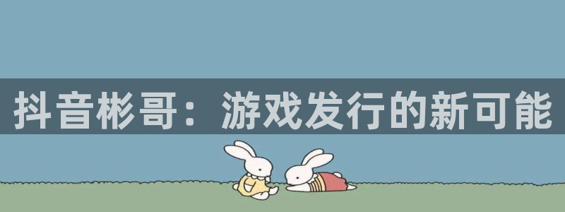 bbin视讯官网注册地址查询官网：抖音彬哥：游戏发行的新可能