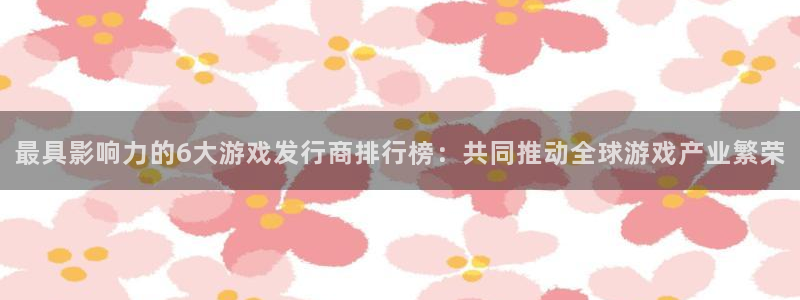 bbin视讯子酒业：最具影响力的6大游戏发行商排行榜：共同推动全球游戏产业繁荣